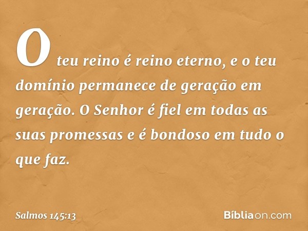 O teu reino é reino eterno,
e o teu domínio permanece
de geração em geração.
O Senhor é fiel em todas as suas promessas
e é bondoso em tudo o que faz. -- Salmo 