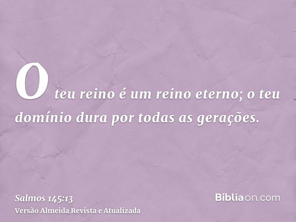 O teu reino é um reino eterno; o teu domínio dura por todas as gerações.