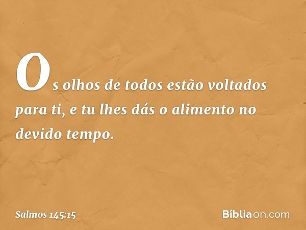 Os olhos de todos estão voltados para ti,
e tu lhes dás o alimento no devido tempo. -- Salmo 145:15