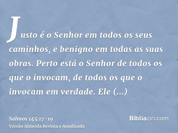 Justo é o Senhor em todos os seus caminhos, e benigno em todas as suas obras.Perto está o Senhor de todos os que o invocam, de todos os que o invocam em verdade