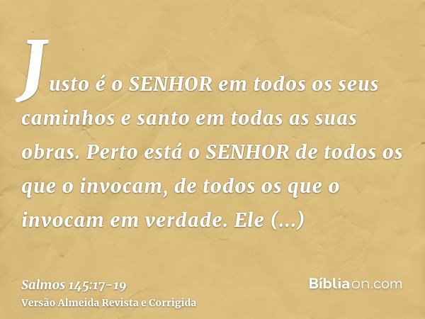 Justo é o SENHOR em todos os seus caminhos e santo em todas as suas obras.Perto está o SENHOR de todos os que o invocam, de todos os que o invocam em verdade.El