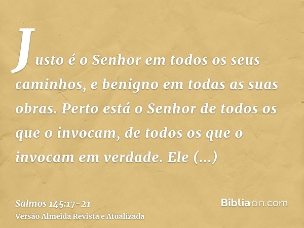 Justo é o Senhor em todos os seus caminhos, e benigno em todas as suas obras.Perto está o Senhor de todos os que o invocam, de todos os que o invocam em verdade