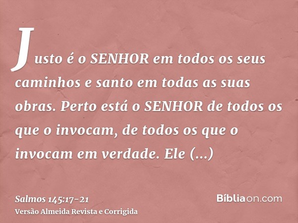 Justo é o SENHOR em todos os seus caminhos e santo em todas as suas obras.Perto está o SENHOR de todos os que o invocam, de todos os que o invocam em verdade.El