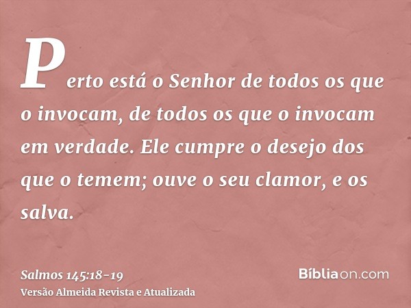 Perto está o Senhor de todos os que o invocam, de todos os que o invocam em verdade.Ele cumpre o desejo dos que o temem; ouve o seu clamor, e os salva.