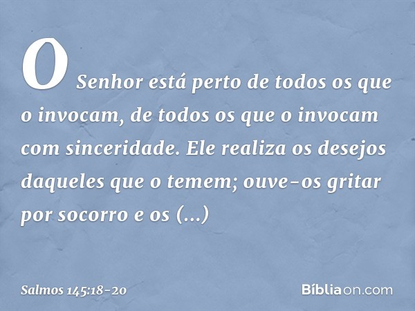 O Senhor está perto
de todos os que o invocam,
de todos os que o invocam com sinceridade. Ele realiza os desejos daqueles que o temem;
ouve-os gritar por socorr