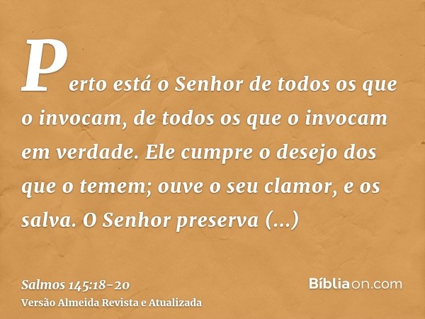 Perto está o Senhor de todos os que o invocam, de todos os que o invocam em verdade.Ele cumpre o desejo dos que o temem; ouve o seu clamor, e os salva.O Senhor 