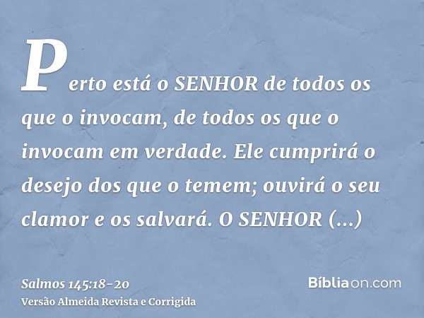 Perto está o SENHOR de todos os que o invocam, de todos os que o invocam em verdade.Ele cumprirá o desejo dos que o temem; ouvirá o seu clamor e os salvará.O SE