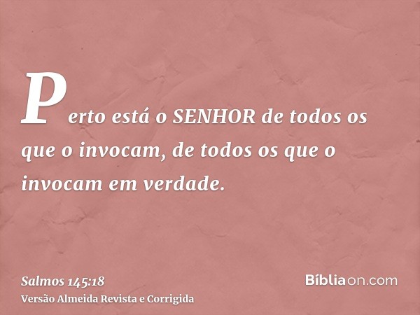 Perto está o SENHOR de todos os que o invocam, de todos os que o invocam em verdade.