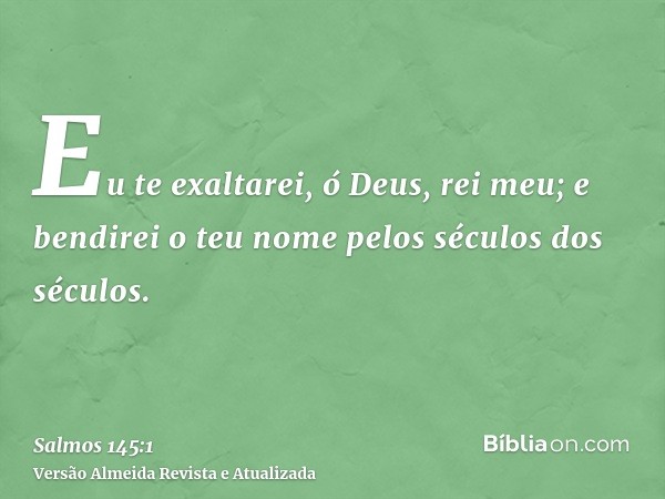 Eu te exaltarei, ó Deus, rei meu; e bendirei o teu nome pelos séculos dos séculos.