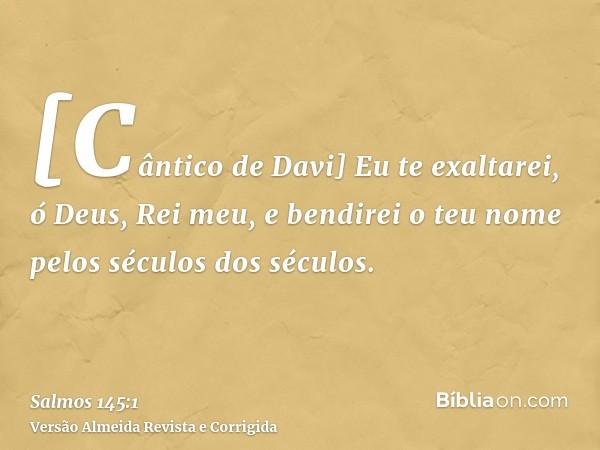 [Cântico de Davi] Eu te exaltarei, ó Deus, Rei meu, e bendirei o teu nome pelos séculos dos séculos.
