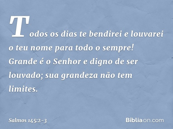 Todos os dias te bendirei
e louvarei o teu nome para todo o sempre! Grande é o Senhor e digno de ser louvado;
sua grandeza não tem limites. -- Salmo 145:2-3