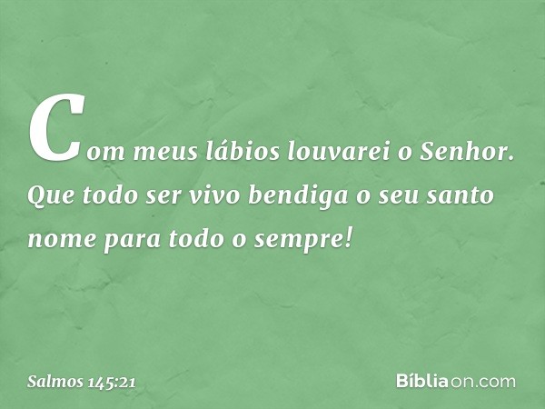 Com meus lábios louvarei o Senhor.
Que todo ser vivo bendiga o seu santo nome
para todo o sempre! -- Salmo 145:21