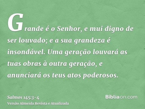 Grande é o Senhor, e mui digno de ser louvado; e a sua grandeza é insondável.Uma geração louvará as tuas obras à outra geração, e anunciará os teus atos poderos