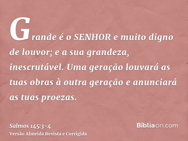 Grande é o SENHOR e muito digno de louvor; e a sua grandeza, inescrutável.Uma geração louvará as tuas obras à outra geração e anunciará as tuas proezas.