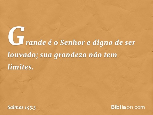 Grande é o Senhor e digno de ser louvado;
sua grandeza não tem limites. -- Salmo 145:3