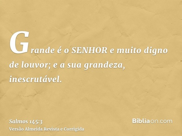 Grande é o SENHOR e muito digno de louvor; e a sua grandeza, inescrutável.