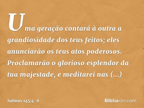 Uma geração contará à outra
a grandiosidade dos teus feitos;
eles anunciarão os teus atos poderosos. Proclamarão o glorioso esplendor
da tua majestade,
e medita