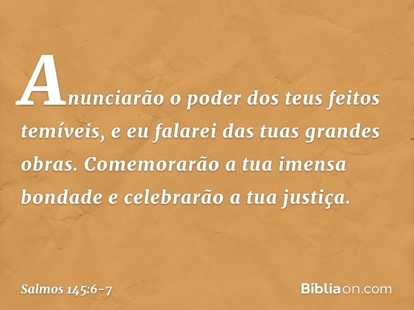 Anunciarão o poder dos teus feitos temíveis,
e eu falarei das tuas grandes obras. Comemorarão a tua imensa bondade
e celebrarão a tua justiça. -- Salmo 145:6-7