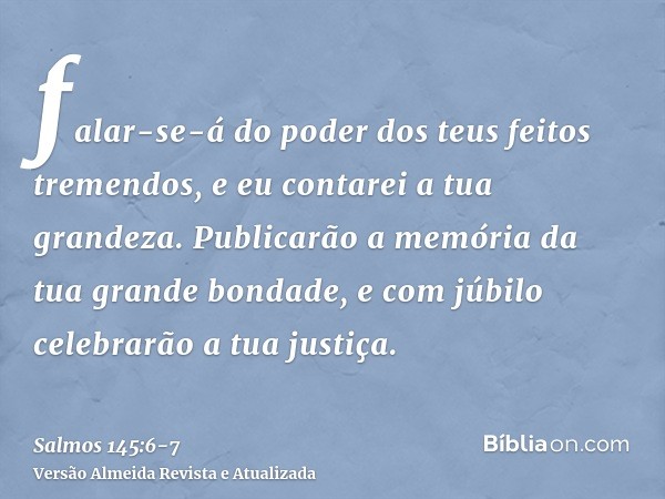 falar-se-á do poder dos teus feitos tremendos, e eu contarei a tua grandeza.Publicarão a memória da tua grande bondade, e com júbilo celebrarão a tua justiça.