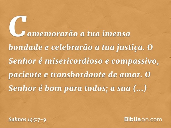 Comemorarão a tua imensa bondade
e celebrarão a tua justiça. O Senhor é misericordioso e compassivo,
paciente e transbordante de amor. O Senhor é bom para todos