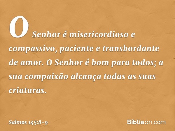 O Senhor é misericordioso e compassivo,
paciente e transbordante de amor. O Senhor é bom para todos;
a sua compaixão alcança
todas as suas criaturas. -- Salmo 1