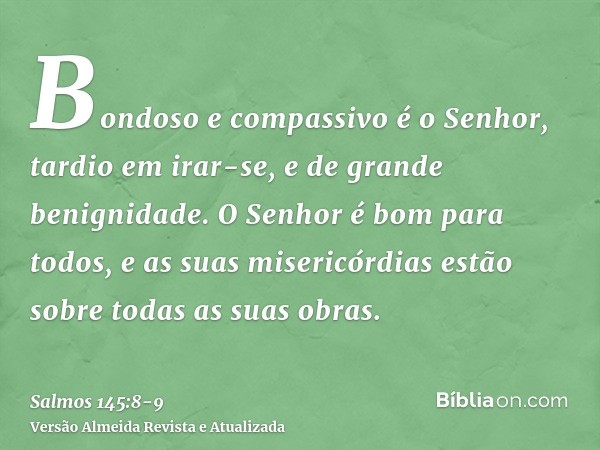 Bondoso e compassivo é o Senhor, tardio em irar-se, e de grande benignidade.O Senhor é bom para todos, e as suas misericórdias estão sobre todas as suas obras.