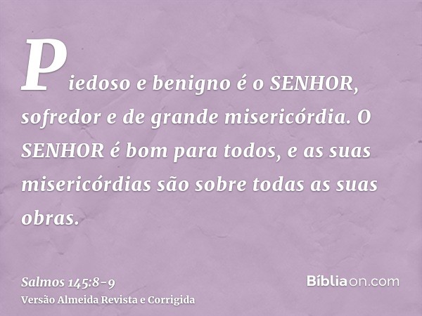 Piedoso e benigno é o SENHOR, sofredor e de grande misericórdia.O SENHOR é bom para todos, e as suas misericórdias são sobre todas as suas obras.