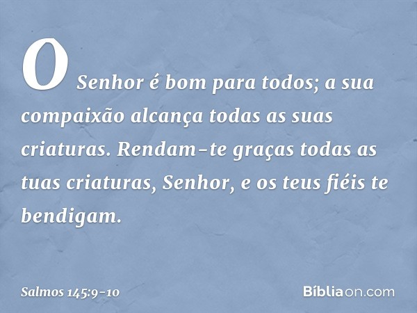 O Senhor é bom para todos;
a sua compaixão alcança
todas as suas criaturas. Rendam-te graças todas as tuas criaturas, Senhor,
e os teus fiéis te bendigam. -- Sa