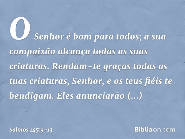 O Senhor é bom para todos;
a sua compaixão alcança
todas as suas criaturas. Rendam-te graças todas as tuas criaturas, Senhor,
e os teus fiéis te bendigam. Eles 