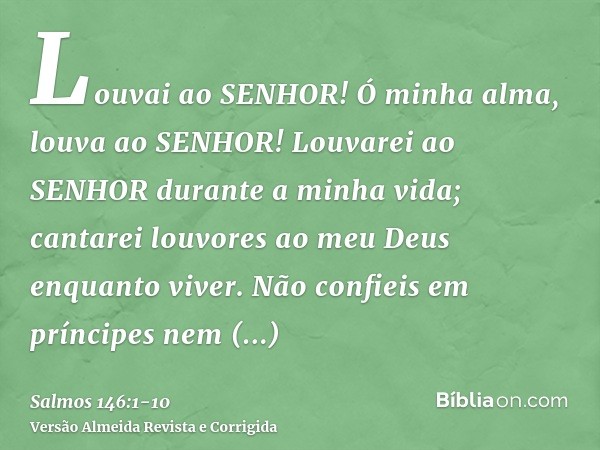 Louvai ao SENHOR! Ó minha alma, louva ao SENHOR!Louvarei ao SENHOR durante a minha vida; cantarei louvores ao meu Deus enquanto viver.Não confieis em príncipes 