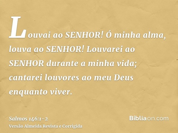 Louvai ao SENHOR! Ó minha alma, louva ao SENHOR!Louvarei ao SENHOR durante a minha vida; cantarei louvores ao meu Deus enquanto viver.