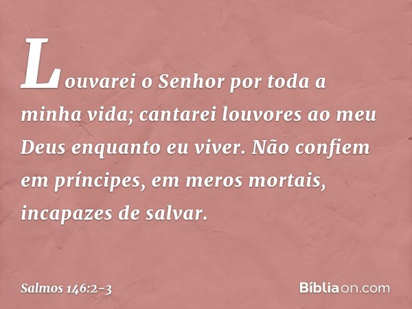 Louvarei o Senhor por toda a minha vida;
cantarei louvores ao meu Deus
enquanto eu viver. Não confiem em príncipes,
em meros mortais, incapazes de salvar. -- Sa