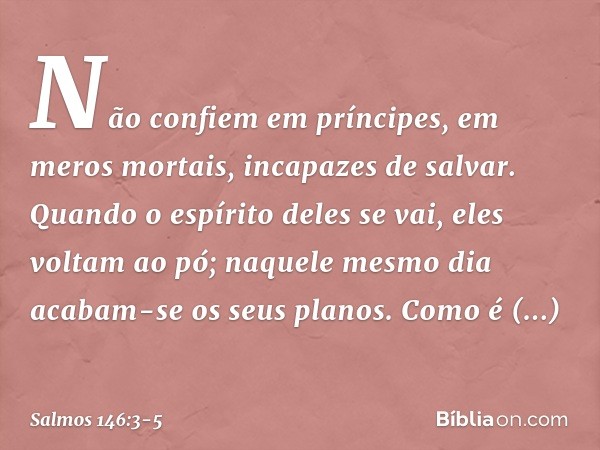 Não confiem em príncipes,
em meros mortais, incapazes de salvar. Quando o espírito deles se vai, eles voltam ao pó;
naquele mesmo dia acabam-se os seus planos. 