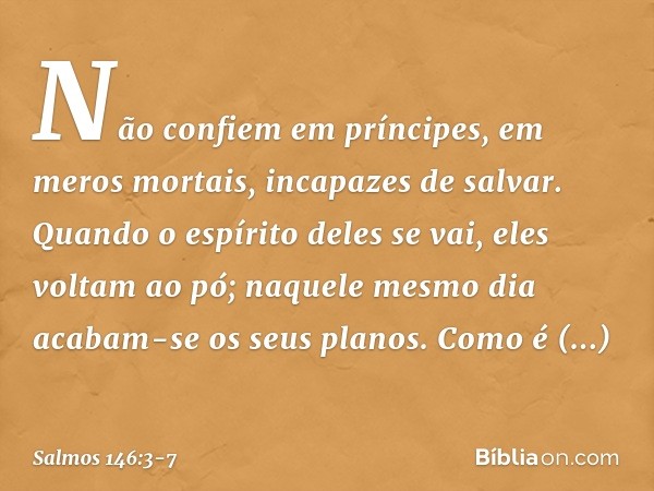 Não confiem em príncipes,
em meros mortais, incapazes de salvar. Quando o espírito deles se vai, eles voltam ao pó;
naquele mesmo dia acabam-se os seus planos. 