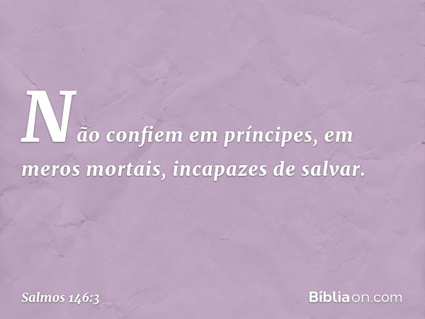 Não confiem em príncipes,
em meros mortais, incapazes de salvar. -- Salmo 146:3