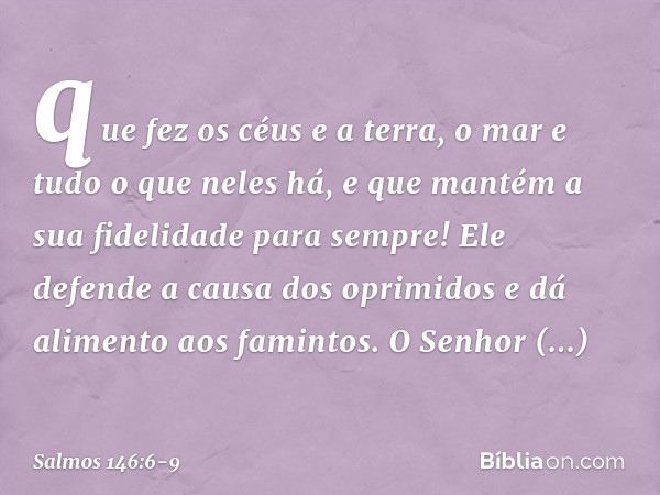 que fez os céus e a terra,
o mar e tudo o que neles há,
e que mantém a sua fidelidade para sempre! Ele defende a causa dos oprimidos
e dá alimento aos famintos.