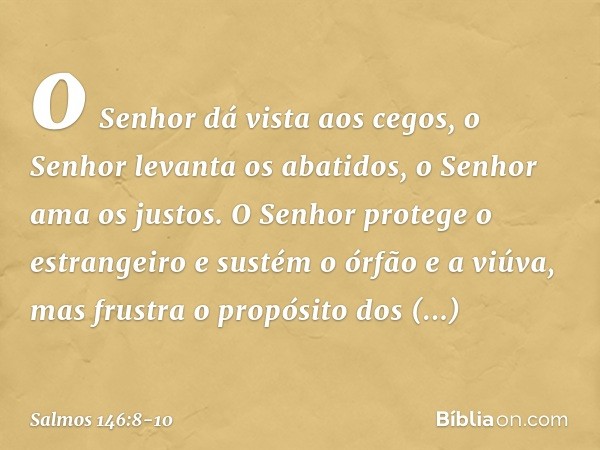 o Senhor dá vista aos cegos,
o Senhor levanta os abatidos,
o Senhor ama os justos. O Senhor protege o estrangeiro
e sustém o órfão e a viúva,
mas frustra o prop