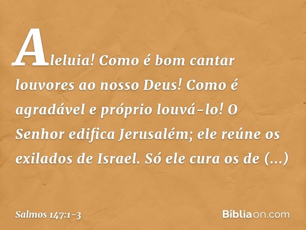 Aleluia!
Como é bom cantar louvores ao nosso Deus!
Como é agradável e próprio louvá-lo! O Senhor edifica Jerusalém;
ele reúne os exilados de Israel. Só ele cura