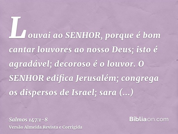 Louvai ao SENHOR, porque é bom cantar louvores ao nosso Deus; isto é agradável; decoroso é o louvor.O SENHOR edifica Jerusalém; congrega os dispersos de Israel;