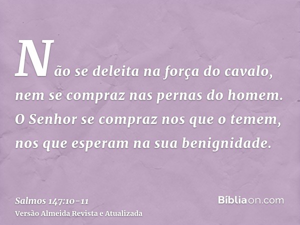 Não se deleita na força do cavalo, nem se compraz nas pernas do homem.O Senhor se compraz nos que o temem, nos que esperam na sua benignidade.