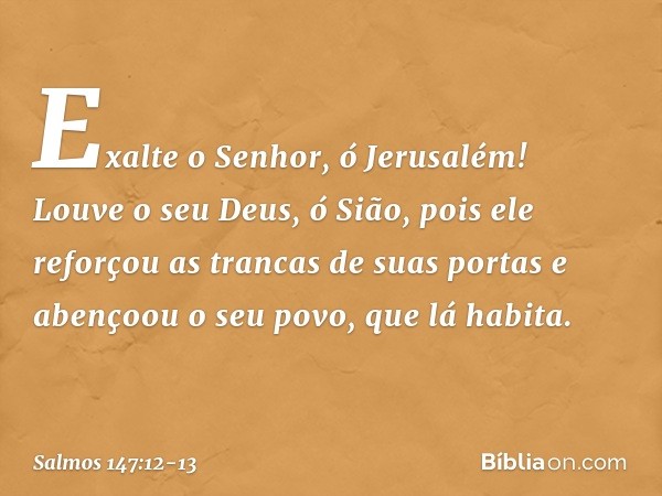 Exalte o Senhor, ó Jerusalém!
Louve o seu Deus, ó Sião, pois ele reforçou as trancas de suas portas
e abençoou o seu povo, que lá habita. -- Salmo 147:12-13