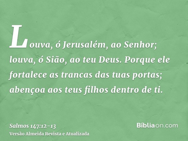 Louva, ó Jerusalém, ao Senhor; louva, ó Sião, ao teu Deus.Porque ele fortalece as trancas das tuas portas; abençoa aos teus filhos dentro de ti.