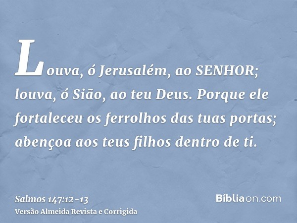 Louva, ó Jerusalém, ao SENHOR; louva, ó Sião, ao teu Deus.Porque ele fortaleceu os ferrolhos das tuas portas; abençoa aos teus filhos dentro de ti.