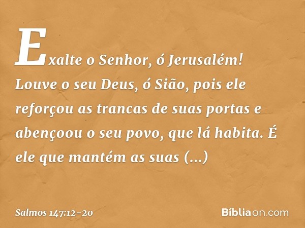 Exalte o Senhor, ó Jerusalém!
Louve o seu Deus, ó Sião, pois ele reforçou as trancas de suas portas
e abençoou o seu povo, que lá habita. É ele que mantém as su