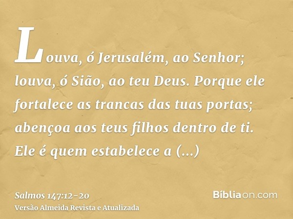 Louva, ó Jerusalém, ao Senhor; louva, ó Sião, ao teu Deus.Porque ele fortalece as trancas das tuas portas; abençoa aos teus filhos dentro de ti.Ele é quem estab