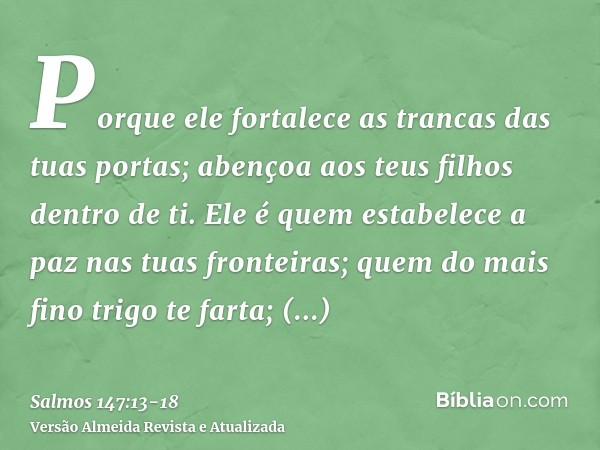 Porque ele fortalece as trancas das tuas portas; abençoa aos teus filhos dentro de ti.Ele é quem estabelece a paz nas tuas fronteiras; quem do mais fino trigo t