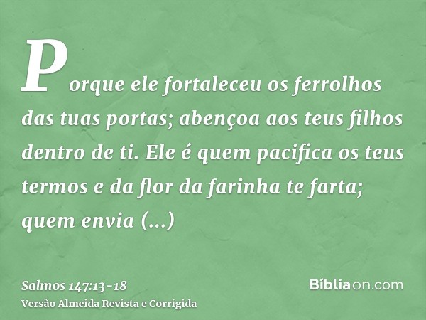 Porque ele fortaleceu os ferrolhos das tuas portas; abençoa aos teus filhos dentro de ti.Ele é quem pacifica os teus termos e da flor da farinha te farta;quem e