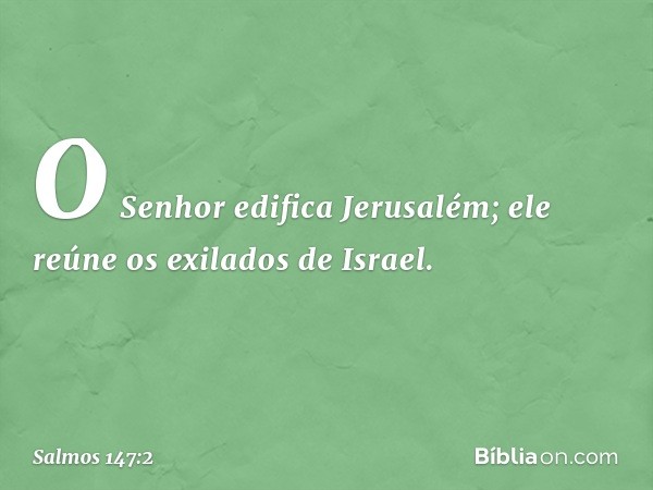 O Senhor edifica Jerusalém;
ele reúne os exilados de Israel. -- Salmo 147:2