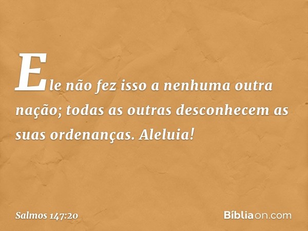 Ele não fez isso a nenhuma outra nação;
todas as outras desconhecem
as suas ordenanças.
Aleluia! -- Salmo 147:20