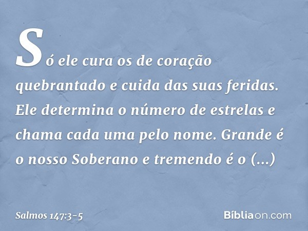 Só ele cura os de coração quebrantado
e cuida das suas feridas. Ele determina o número de estrelas
e chama cada uma pelo nome. Grande é o nosso Soberano
e treme